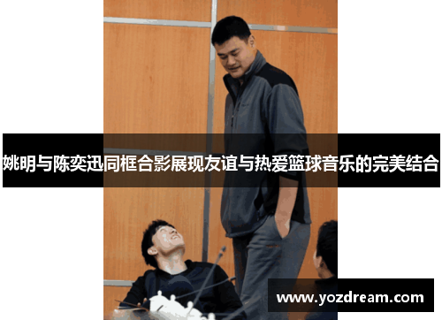 姚明与陈奕迅同框合影展现友谊与热爱篮球音乐的完美结合